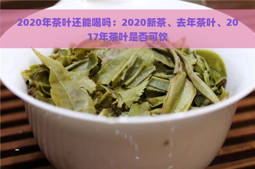 2020年茶叶还能喝吗：2020新茶、去年茶叶、2017年茶叶是否可饮