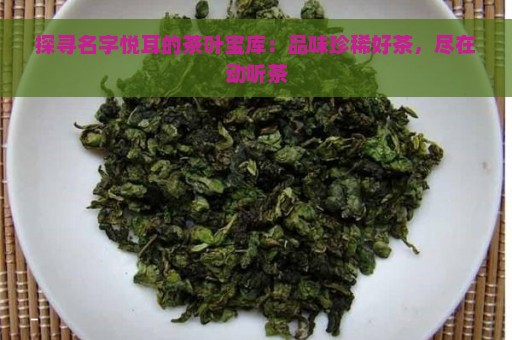 探寻名字悦耳的茶叶宝库：品味珍稀好茶，尽在动听茶