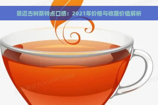 景迈古树茶特点口感：2021年价格与收藏价值解析