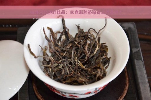 探寻河北茶叶佳品：究竟哪种茶称得上的茶叶？