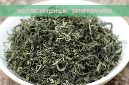 可以久放的茶叶是什么茶：探究耐存放茶类特点