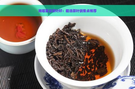 南哪里卖茶叶好：精选茶叶销售点推荐