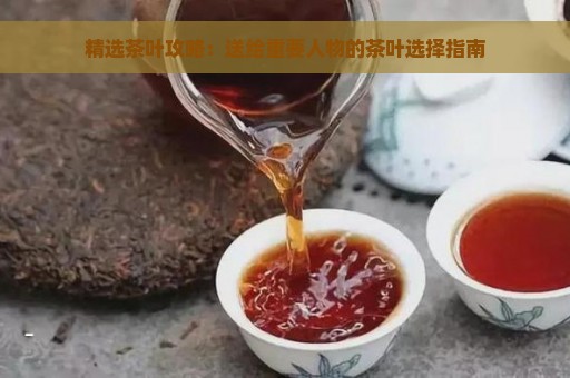 精选茶叶攻略：送给重要人物的茶叶选择指南