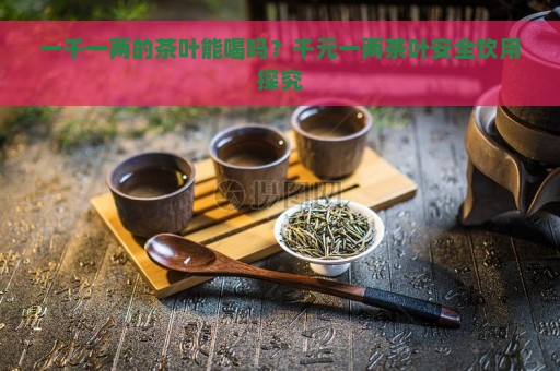 一千一两的茶叶能喝吗？千元一两茶叶安全饮用探究