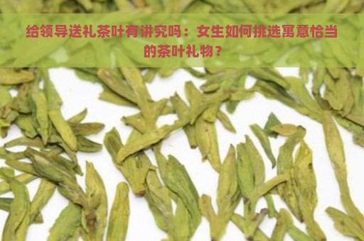 给领导送礼茶叶有讲究吗：女生如何挑选寓意恰当的茶叶礼物？