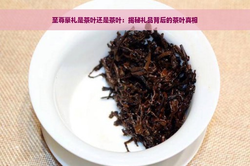 至尊豪礼是茶叶还是茶叶：揭秘礼品背后的茶叶真相