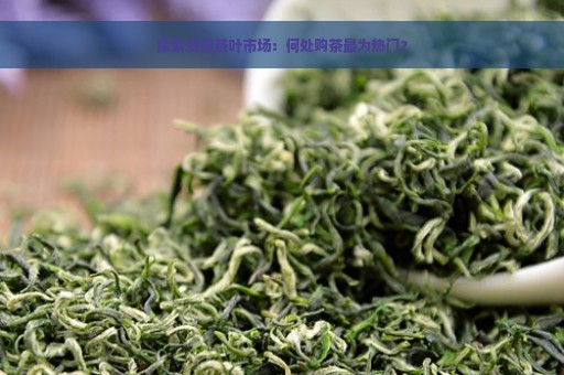 探索安溪茶叶市场：何处购茶最为热门？