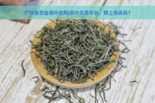 广州集思益茶叶官网|茶叶交易平台，网上有卖吗？