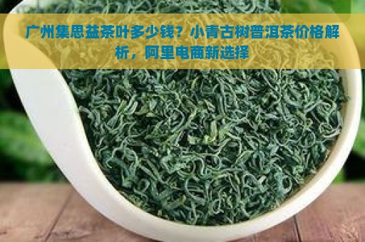 广州集思益茶叶多少钱？小青古树普洱茶价格解析，阿里电商新选择