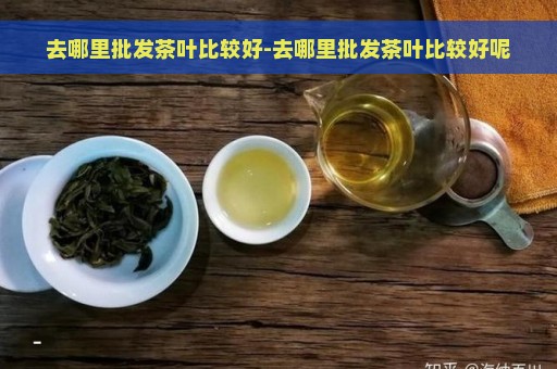 去哪里批发茶叶比较好-去哪里批发茶叶比较好呢