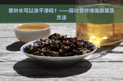 茶叶水可以洗干净吗？——探讨茶叶清洗效果及方法