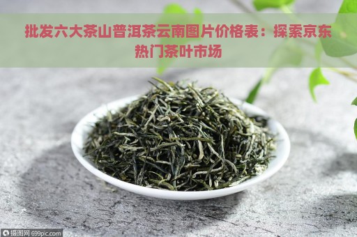 批发六大茶山普洱茶云南图片价格表：探索京东热门茶叶市场