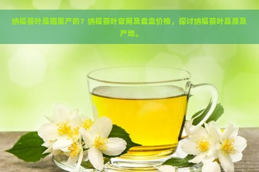 纳福茶叶是哪里产的？纳福茶叶官网及套盒价格，探讨纳福茶叶品质及产地。