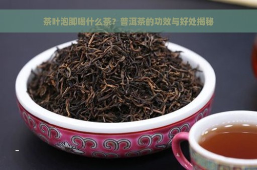 茶叶泡脚喝什么茶？普洱茶的功效与好处揭秘