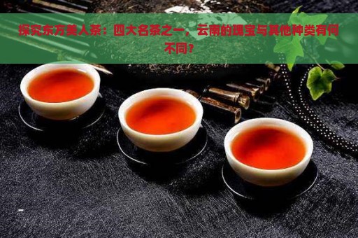 探究东方美人茶：四大名茶之一，云南的瑰宝与其他种类有何不同？