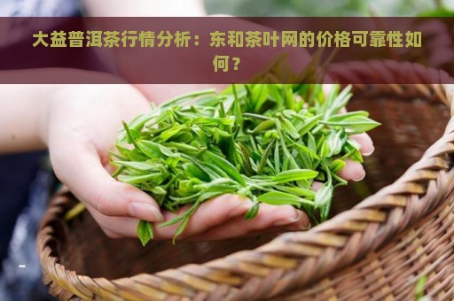 大益普洱茶行情分析：东和茶叶网的价格可靠性如何？