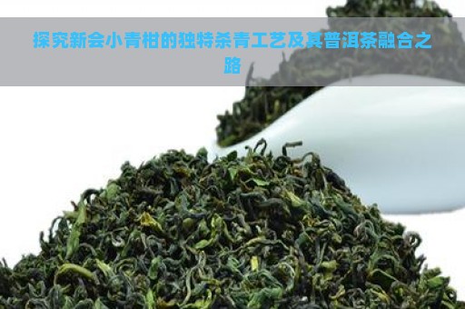 探究新会小青柑的独特杀青工艺及其普洱茶融合之路