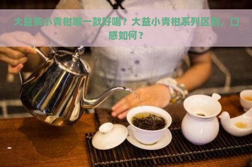 大益茶小青柑哪一款好喝？大益小青柑系列区别，口感如何？