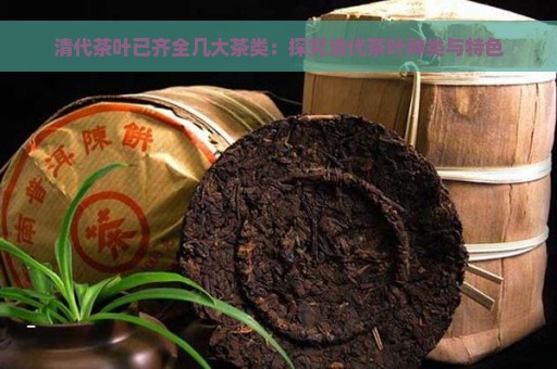 清代茶叶已齐全几大茶类：探究清代茶叶种类与特色