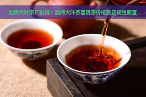 勐海大叶茶厂价格：勐海大叶茶普洱茶价格及正规性调查