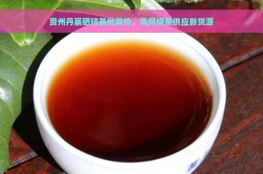 贵州丹寨硒锌茶批发价，凤冈绿茶供应新货源