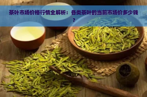 茶叶市场价格行情全解析：各类茶叶的当前市场价多少钱？