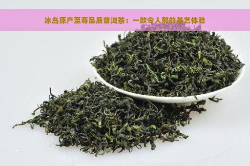 冰岛原产至尊品质普洱茶：一款令人醉的茶艺体验