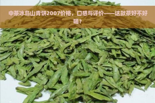 中茶冰岛山青饼2007价格，口感与评价——这款茶好不好喝？