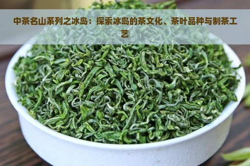 中茶名山系列之冰岛：探索冰岛的茶文化、茶叶品种与制茶工艺