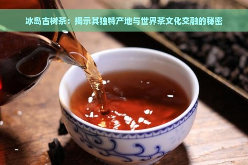 冰岛古树茶：揭示其独特产地与世界茶文化交融的秘密