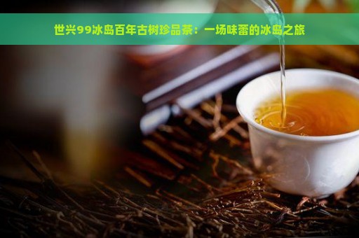 世兴99冰岛百年古树珍品茶：一场味蕾的冰岛之旅