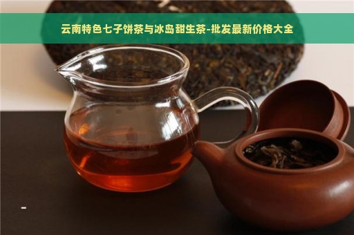 云南特色七子饼茶与冰岛甜生茶-批发最新价格大全