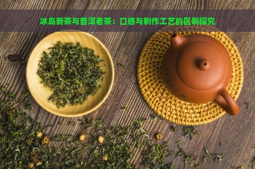 冰岛新茶与普洱老茶：口感与制作工艺的区别探究