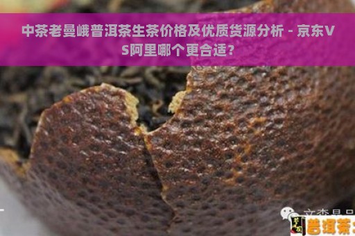 中茶老曼峨普洱茶生茶价格及优质货源分析 - 京东VS阿里哪个更合适？