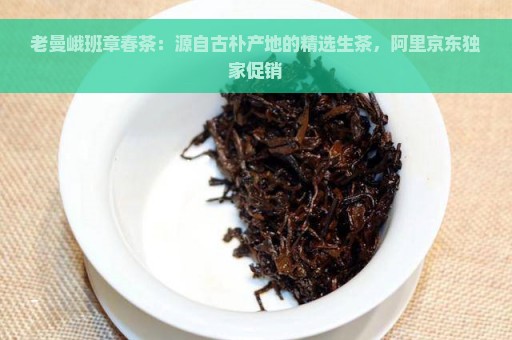 老曼峨班章春茶：源自古朴产地的精选生茶，阿里京东独家促销