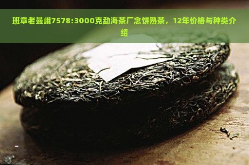 班章老曼峨7578:3000克勐海茶厂念饼熟茶，12年价格与种类介绍