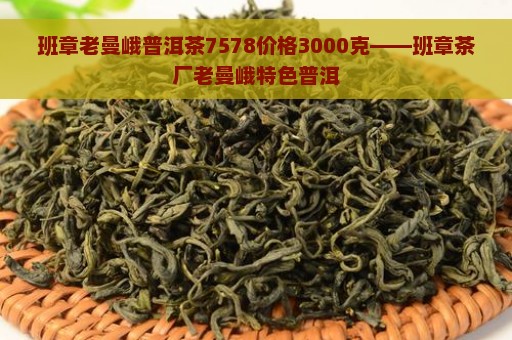 班章老曼峨普洱茶7578价格3000克——班章茶厂老曼峨特色普洱