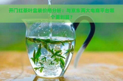 开门红茶叶盒装价格分析：与京东两大电商平台哪个更划算？