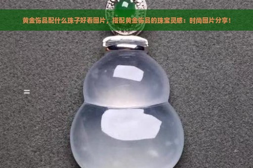 黄金饰品配什么珠子好看图片，搭配黄金饰品的珠宝灵感：时尚图片分享！