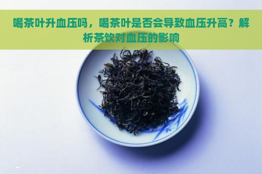 喝茶叶升血压吗，喝茶叶是否会导致血压升高？解析茶饮对血压的影响