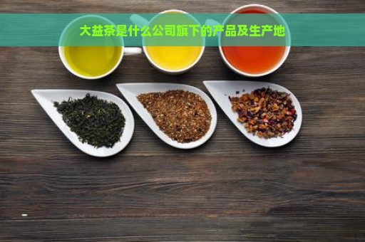 大益茶是什么公司旗下的产品及生产地