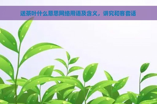 送茶叶什么意思网络用语及含义，讲究和客套话