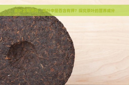 茶叶含有钾吗，茶叶中是否含有钾？探究茶叶的营养成分