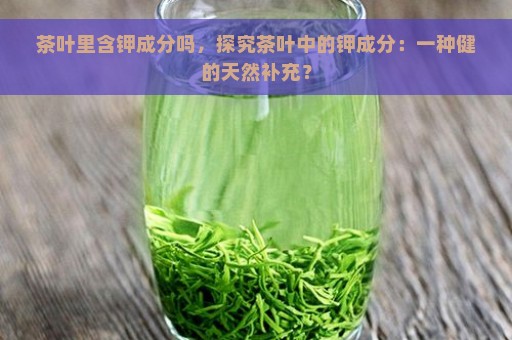 茶叶里含钾成分吗，探究茶叶中的钾成分：一种健的天然补充？