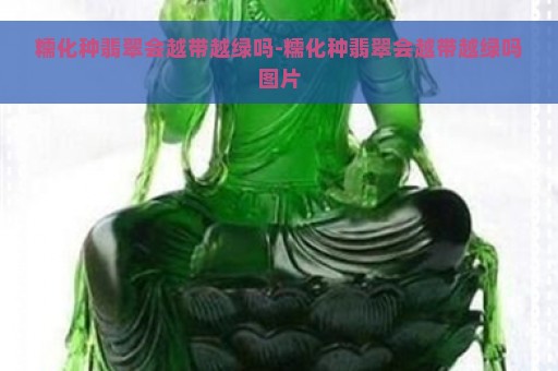 糯化种翡翠会越带越绿吗-糯化种翡翠会越带越绿吗图片