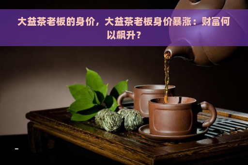 大益茶老板的身价，大益茶老板身价暴涨：财富何以飙升？