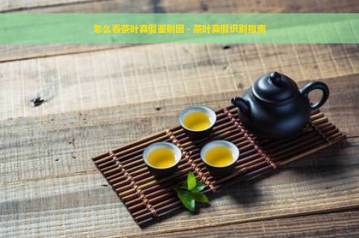 怎么看茶叶真假鉴别图 - 茶叶真假识别指南