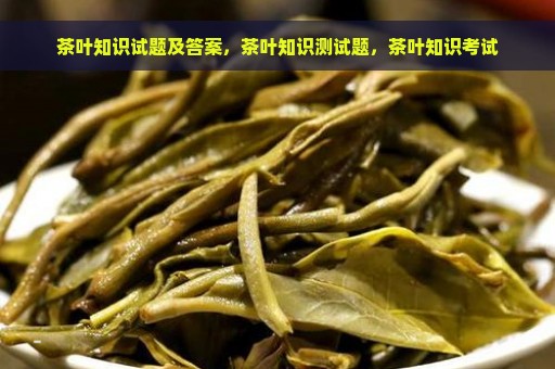 茶叶知识试题及答案，茶叶知识测试题，茶叶知识考试