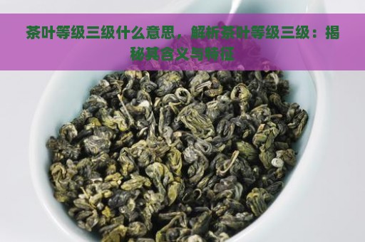 茶叶等级三级什么意思，解析茶叶等级三级：揭秘其含义与特征