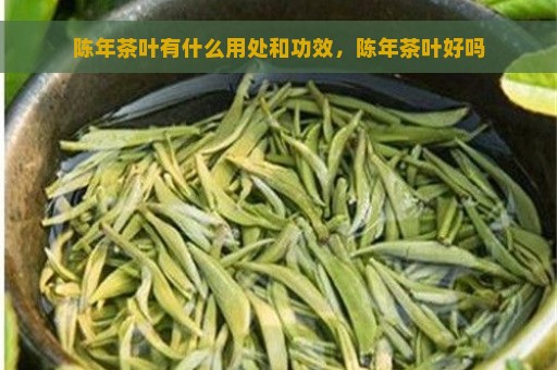 陈年茶叶有什么用处和功效，陈年茶叶好吗